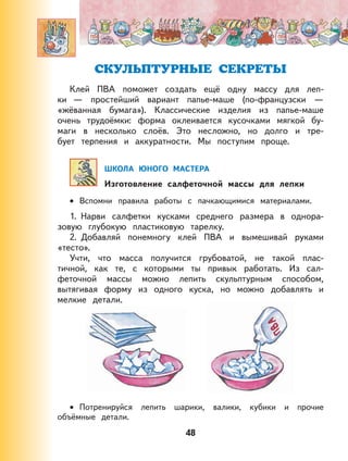 48
СКУЛЬПТУРНЫЕ СЕКРЕТЫ
Клей ПВА поможет создать ещё одну массу для леп-
ки — простейший вариант папье-маше (по-французски —
«жёванная бумага»). Классические изделия из папье-маше
очень трудоёмки: форма оклеивается кусочками мягкой бу-
маги в несколько слоёв. Это несложно, но долго и тре-
бует терпения и аккуратности. Мы поступим проще.
ШКОЛА ЮНОГО МАСТЕРА
Изготовление салфеточной массы для лепки
Вспомни правила работы с пачкающимися материалами.
1. Нарви салфетки кусками среднего размера в однора-
зовую глубокую пластиковую тарелку.
2. Добавляй понемногу клей ПВА и вымешивай руками
«тесто».
Учти, что масса получится грубоватой, не такой плас-
тичной, как те, с которыми ты привык работать. Из сал-
феточной массы можно лепить скульптурным способом,
вытягивая форму из одного куска, но можно добавлять и
мелкие детали.
Потренируйся лепить шарики, валики, кубики и прочие
объёмные детали.
•
•
 