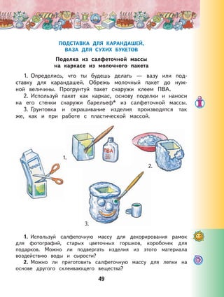 49
ПОДСТАВКА ДЛЯ КАРАНДАШЕЙ,
ВАЗА ДЛЯ СУХИХ БУКЕТОВ
Поделка из салфеточной массы
на каркасе из молочного пакета
1. Определись, что ты будешь делать — вазу или под-
ставку для карандашей. Обрежь молочный пакет до нуж-
ной величины. Прогрунтуй пакет снаружи клеем ПВА.
2. Используй пакет как каркас, основу поделки и наноси
на его стенки снаружи барельеф* из салфеточной массы.
3. Грунтовка и окрашивание изделия производятся так
же, как и при работе с пластической массой.
1. Используй салфеточную массу для декорирования рамок
для фотографий, старых цветочных горшков, коробочек для
подарков. Можно ли подвергать изделия из этого материала
воздействию воды и сырости?
2. Можно ли приготовить салфеточную массу для лепки на
основе другого склеивающего вещества?
1.
2.
3.
 