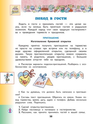 50
ПОХОД В ГОСТИ
Ходить в гости и принимать гостей — это целая на-
ука, если ты хочешь быть приятным гостем и радушным
хозяином. Каждый народ чтит свои традиции гостеприимст-
ва и проведения торжеств и праздников.
ПРИГЛАШЕНИЕ
Изготовление бумажной открытки
Каждому приятно получить приглашение на торжество
не просто на словах при встрече или по телефону, а в
виде красиво оформленной открытки, сделанной своими
руками. Такую пригласительную открытку можно сохранить
на память. А родители, увидев приглашение, с большим
удовольствием отпустят тебя на праздник.
Рассмотри варианты поделок-приглашений. Разберись с осо-
бенностями их изготовления.
Как ты думаешь, что должно быть написано в приглаше-
нии?
Составь текст приглашения. Обратись по имени. Укажи по-
вод торжества, время, дату, адрес и телефон. Добавь несколько
радушных слов. Подпишись.
1. Сделай открытку-приглашение.
2. Найди пословицы и поговорки о гостеприимстве.
3. Расскажи, как принято принимать гостей в вашей семье.
•
•
•
 