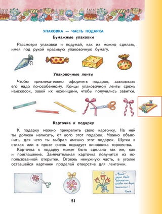 51
УПАКОВКА — ЧАСТЬ ПОДАРКА
Бумажные упаковки
Рассмотри упаковки и подумай, как их можно сделать,
имея под рукой красивую упаковочную бумагу.
Упаковочные ленты
Чтобы привлекательно оформить подарок, завязывать
его надо по-особенному. Концы упаковочной ленты срежь
наискосок, завей их ножницами, чтобы получились завитки.
Карточка к подарку
К подарку можно прикрепить свою карточку. На ней
ты должен написать, от кого этот подарок. Можно объяс-
нить, для чего ты выбрал именно этот подарок. Шутка в
стихах или в прозе очень порадует виновника торжества.
Карточка к подарку может быть сделана так же, как
и приглашение. Замечательная карточка получится из ис-
пользованной открытки. Отрежь ненужную часть, в уголке
оставшейся картинки проделай отверстие для ленточки.
 