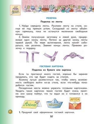 52
РОЗОЧКА
Поделка из ленты
1. Найди середину ленты. Разложи ленту на столе, со-
гнув её под прямым углом. Складывай из ленты объём-
ную гармошку, пока не останутся маленькие свободные
концы.
2. Зажми полученную заготовку в левой руке, придер-
живая один конец ленты. Потяни за другой конец ленты
правой рукой. По мере вытягивания, лента начнёт соби-
раться, как розочка. Завяжи концы ленты. Привяжи ро-
зочку к подарку.
ГОСТЕВАЯ КАРТОЧКА
Поделка из бумаги или картона
Если ты пригласил много гостей, хорошо бы заранее
продумать, кто где будет сидеть за столом.
Хозяину лучше разместиться так, чтобы иметь возмож-
ность свободно выйти из-за стола, если что-нибудь пона-
добится гостям.
Посадочные места можно украсить готовыми карточками.
Увидеть такие карточки твоим гостям будет очень прият-
но: они сразу поймут, что ты ждал их и готовился к их
приходу.
1. Придумай своё оформление гостевой карточки.
 