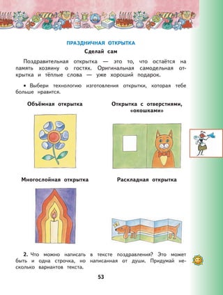 53
ПРАЗДНИЧНАЯ ОТКРЫТКА
Сделай сам
Поздравительная открытка — это то, что остаётся на
память хозяину о гостях. Оригинальная самодельная от-
крытка и тёплые слова — уже хороший подарок.
Выбери технологию изготовления открытки, которая тебе
больше нравится.
Объёмная открытка Открытка с отверстиями,
«окошками»
Многослойная открытка Раскладная открытка
2. Что можно написать в тексте поздравления? Это может
быть и одна строчка, но написанная от души. Придумай не-
сколько вариантов текста.
•
 