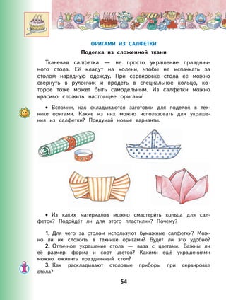 54
ОРИГАМИ ИЗ САЛФЕТКИ
Поделка из сложенной ткани
Тканевая салфетка — не просто украшение празднич-
ного стола. Её кладут на колени, чтобы не испачкать за
столом нарядную одежду. При сервировке стола её можно
свернуть в рулончик и продеть в специальное кольцо, ко-
торое тоже может быть самодельным. Из салфетки можно
красиво сложить настоящее оригами!
Вспомни, как складываются заготовки для поделок в тех-
нике оригами. Какие из них можно использовать для украше-
ния из салфетки? Придумай новые варианты.
Из каких материалов можно смастерить кольца для сал-
феток? Подойдёт ли для этого пластилин? Почему?
1. Для чего за столом используют бумажные салфетки? Мож-
но ли их сложить в технике оригами? Будет ли это удобно?
2. Отличное украшение стола — ваза с цветами. Важны ли
её размер, форма и сорт цветов? Какими ещё украшениями
можно оживить праздничный стол?
3. Как раскладывают столовые приборы при сервировке
стола?
•
•
 