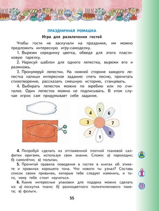 55
ПРАЗДНИЧНАЯ РОМАШКА
Игра для развлечения гостей
Чтобы гости не заскучали на празднике, им можно
предложить интересную игру-самоделку.
1. Вырежи серединку цветка, обведя для этого пласти-
ковую тарелку.
2. Нарисуй шаблон для одного лепестка, вырежи его и
размножь.
3. Пронумеруй лепестки. На нижней стороне каждого ле-
пестка напиши интересное задание: спеть песню, прочитать
стихотворение, рассказать смешную историю, станцевать.
4. Выбирать лепесток можно по жребию или по счи-
талке. Один лепесток можно не подписывать. В этом слу-
чае игрок сам придумывает себе задание.
2
3
4
5
6
7
1
8
4. Попробуй сделать из отглаженной плотной тканевой сал-
фетки оригами, используя свои знания. Сложи: а) пароходик;
б) самолётик; в) тюльпан.
5. Прочитай правила поведения в гостях в книгах об этике-
те и правилах хорошего тона. Что нового ты узнал? Составь
список своих привычек, которые тебе следует изменить, и то-
го, чему тебе стоит научиться.
6. Какие интересные упаковки для подарка можно сделать
из: а) лоскутка ткани; б) разноцветного полиэтиленового паке-
та; в) фольги.
 