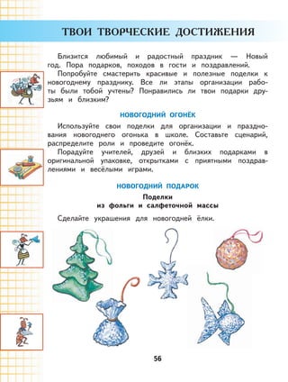 56
Близится любимый и радостный праздник — Новый
год. Пора подарков, походов в гости и поздравлений.
Попробуйте смастерить красивые и полезные поделки к
новогоднему празднику. Все ли этапы организации рабо-
ты были тобой учтены? Понравились ли твои подарки дру-
зьям и близким?
НОВОГОДНИЙ ОГОНЁК
Используйте свои поделки для организации и праздно-
вания новогоднего огонька в школе. Составьте сценарий,
распределите роли и проведите огонёк.
Порадуйте учителей, друзей и близких подарками в
оригинальной упаковке, открытками с приятными поздрав-
лениями и весёлыми играми.
НОВОГОДНИЙ ПОДАРОК
Поделки
из фольги и салфеточной массы
Сделайте украшения для новогодней ёлки.
 