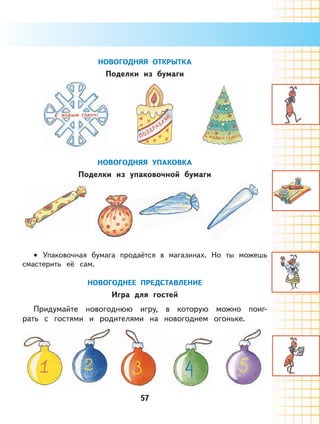 57
НОВОГОДНЯЯ ОТКРЫТКА
Поделки из бумаги
НОВОГОДНЯЯ УПАКОВКА
Поделки из упаковочной бумаги
Упаковочная бумага продаётся в магазинах. Но ты можешь
смастерить её сам.
НОВОГОДНЕЕ ПРЕДСТАВЛЕНИЕ
Игра для гостей
Придумайте новогоднюю игру, в которую можно поиг-
рать с гоcтями и родителями на новогоднем огоньке.
•
 