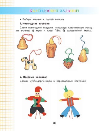 58
Выбери задание и сделай поделку.
1. Новогодние игрушки
Слепи новогодние игрушки, используя пластическую массу
на основе: а) муки и клея ПВА; б) салфеточной массы.
2. Весёлый карнавал
Сделай кукол-дергунчиков в карнавальных костюмах.
•
 
