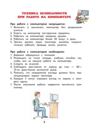 5
ТЕХНИКА БЕЗОПАСНОСТИ
ПРИ РАБОТЕ НА КОМПЬЮТЕРЕ
При работе с компьютером запрещается:
1. Включать и выключать компьютер без разрешения
учителя.
2. Класть на компьютер посторонние предметы.
3. Работать на компьютере мокрыми руками.
4. Работать на компьютере более 20 минут в день.
5. Трогать руками экран монитора, разъёмы соедини-
тельных кабелей, провода, вилки, розетки.
При работе с компьютером необходимо:
1. Бережно обращаться с техникой.
2. Размещать на столе тетради, учебные пособия так,
чтобы они не мешали работе на компьютере.
3. Следить за осанкой.
4. Соблюдать расстояние от экрана до глаз — 60—
75 см (расстояние вытянутой руки).
5. Помнить, что направление взгляда должно быть пер-
пендикулярно экрану монитора.
6. Каждые 5 минут отрывать взгляд от экрана и смот-
реть вдаль.
7. После окончания работы корректно выключить ком-
пьютер.
 