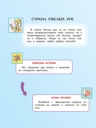 КОЛЁСНЫЕ ИСТОРИИ
Ось соединяет два колеса и позволяет
им синхронно двигаться.
АТЕЛЬЕ ИГРУШЕК
Бильбоке — французская игрушка, со-
стоящая из шарика и чашечки на стер-
жне.
В стране Умелых рук ты не только смо-
жешь усовершенствовать свои таланты, но и
потренируешься делать всё быстро, аккурат-
но и собранно. Когда ты так много зна-
ешь и умеешь, любая работа нипочём!
 