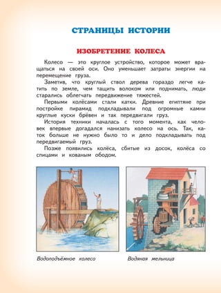 62
СТРАНИЦЫ ИСТОРИИ
ИЗОБРЕТЕНИЕ КОЛЕСА
Колесо — это круглое устройство, которое может вра-
щаться на своей оси. Оно уменьшает затраты энергии на
перемещение груза.
Заметив, что круглый ствол дерева гораздо легче ка-
тить по земле, чем тащить волоком или поднимать, люди
старались облегчать передвижение тяжестей.
Первыми колёсами стали катки. Древние египтяне при
постройке пирамид подкладывали под огромные камни
круглые куски брёвен и так передвигали груз.
История техники началась с того момента, как чело-
век впервые догадался нанизать колесо на ось. Так, ка-
ток больше не нужно было то и дело подкладывать под
передвигаемый груз.
Позже появились колёса, сбитые из досок, колёса со
спицами и кованым ободом.
Водоподъёмное колесо Водяная мельница
 