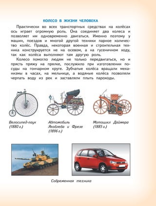 63
КОЛЕСО В ЖИЗНИ ЧЕЛОВЕКА
Практически во всех транспортных средствах на колёсах
ось играет огромную роль. Она соединяет два колеса и
позволяет им одновременно двигаться. Именно поэтому у
машин, поездов и многой другой техники парное количес-
тво колёс. Правда, некоторая военная и строительная тех-
ника конструируется не на осевом, а на гусеничном ходу,
так как колёса выполняют там другую роль.
Колесо помогло людям не только передвигаться, но и
прясть пряжу на прялке, послужило при изготовлении по-
суды на гончарном круге. Зубчатые колёса вращали меха-
низмы в часах, на мельнице, а водяные колёса позволяли
черпать воду из рек и заставляли плыть пароходы.
Велосипед-паук
(1880 г.)
Автомобиль
Яковлева и Фрезе
(1896 г.)
Мотоцикл Даймера
(1885 г.)
Современная техника
 