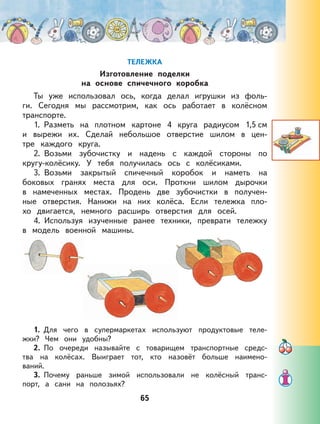 65
ТЕЛЕЖКА
Изготовление поделки
на основе спичечного коробка
Ты уже использовал ось, когда делал игрушки из фоль-
ги. Сегодня мы рассмотрим, как ось работает в колёсном
транспорте.
1. Разметь на плотном картоне 4 круга радиусом 1,5 см
и вырежи их. Сделай небольшое отверстие шилом в цен-
тре каждого круга.
2. Возьми зубочистку и надень с каждой стороны по
кругу-колёсику. У тебя получилась ось с колёсиками.
3. Возьми закрытый спичечный коробок и наметь на
боковых гранях места для оси. Проткни шилом дырочки
в намеченных местах. Продень две зубочистки в получен-
ные отверстия. Нанижи на них колёса. Если тележка пло-
хо двигается, немного расширь отверстия для осей.
4. Используя изученные ранее техники, преврати тележку
в модель военной машины.
1. Для чего в супермаркетах используют продуктовые теле-
жки? Чем они удобны?
2. По очереди называйте с товарищем транспортные средс-
тва на колёсах. Выиграет тот, кто назовёт больше наимено-
ваний.
3. Почему раньше зимой использовали не колёсный транс-
порт, а сани на полозьях?
 