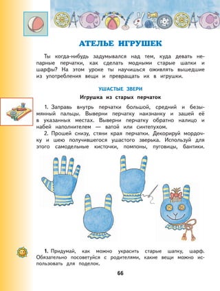 66
АТЕЛЬЕ ИГРУШЕК
Ты когда-нибудь задумывался над тем, куда девать не-
парные перчатки, как сделать модными старые шапки и
шарфы? На этом уроке ты научишься оживлять вышедшие
из употребления вещи и превращать их в игрушки.
УШАСТЫЕ ЗВЕРИ
Игрушка из старых перчаток
1. Заправь внутрь перчатки большой, средний и безы-
мянный пальцы. Выверни перчатку наизнанку и зашей её
в указанных местах. Выверни перчатку обратно налицо и
набей наполнителем — ватой или синтепухом.
2. Прошей снизу, стяни края перчатки. Декорируй мордоч-
ку и шею получившегося ушастого зверька. Используй для
этого самодельные кисточки, помпоны, пуговицы, бантики.
1. Придумай, как можно украсить старые шапку, шарф.
Обязательно посоветуйся с родителями, какие вещи можно ис-
пользовать для поделок.
 