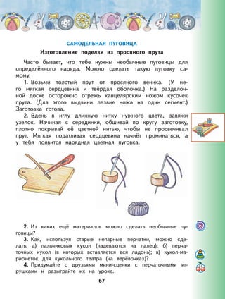 67
САМОДЕЛЬНАЯ ПУГОВИЦА
Изготовление поделки из просяного прута
Часто бывает, что тебе нужны необычные пуговицы для
определённого наряда. Можно сделать такую пуговку са-
мому.
1. Возьми толстый прут от просяного веника. (У не-
го мягкая сердцевина и твёрдая оболочка.) На разделоч-
ной доске осторожно отрежь канцелярским ножом кусочек
прута. (Для этого выдвини лезвие ножа на один сегмент.)
Заготовка готова.
2. Вдень в иглу длинную нитку нужного цвета, завяжи
узелок. Начиная с серединки, обшивай по кругу заготовку,
плотно покрывай её цветной нитью, чтобы не просвечивал
прут. Мягкая податливая сердцевина начнёт проминаться, а
у тебя появится нарядная цветная пуговка.
2. Из каких ещё материалов можно сделать необычные пу-
говицы?
3. Как, используя старые непарные перчатки, можно сде-
лать: а) пальчиковых кукол (надеваются на палец); б) перча-
точных кукол (в которых вставляется вся ладонь); в) кукол-ма-
рионеток для кукольного театра (на верёвочках)?
4. Придумайте с друзьями мини-сценки с перчаточными иг-
рушками и разыграйте их на уроке.
 