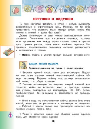 68
ИГРУШКИ И ПОДУШКИ
Ты уже научился работать с иглой и нитью, выполнять
декоративные и скрепляющие швы. Можешь ли ты себе
представить, что скрепить ткани между собой можно без
иголки с ниткой и даже без клея?!
Делать аппликации и швы можно расплавленным поли-
этиленом. Полиэтилен при нагревании плавится, поэтому,
если проложить его между двумя слоями ткани и прогла-
дить горячим утюгом, ткани можно надёжно скрепить. На-
греваясь, полиэтиленовая подкладка частично растворяется
и склеивается с тканью.
Помни! Работа с утюгом требует большой осторожности!
ШКОЛА ЮНОГО МАСТЕРА
Термоаппликация на ткани с полиэтиленом
1. Вырежи нужный кусок ткани для аппликации. Подло-
жи под ткань кусочек тонкой полиэтиленовой плёнки, об-
веди заготовку. Вырежи плёнку под размер аппликацион-
ной ткани, т. е. убери излишки.
2. Положи аппликацию на изделие, накрой калькой или
фольгой, чтобы не испачкать утюг, и прогладь, прижи-
мая утюгом, разогретым до температуры 100—150°. Держи
приблизительно 10—15 секунд в зависимости от толщины
плёнки.
Имей в виду, что полиэтиленовая плёнка должна быть очень
тонкой, иначе она не расплавится и аппликация не получится.
Работай с утюгом только под присмотром взрослых или
попроси старших помочь тебе.
1. Узнай у взрослых, каким ещё образом можно скрепить
ткань для обработки краёв одежды.
•
•
•
 