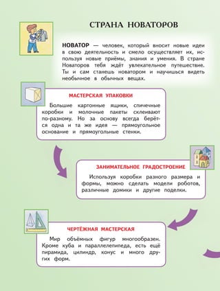 МАСТЕРСКАЯ УПАКОВКИ
Большие картонные ящики, спичечные
коробки и молочные пакеты склеивают
по-разному. Но за основу всегда берёт-
ся одна и та же идея — прямоугольное
основание и прямоугольные стенки.
ЗАНИМАТЕЛЬНОЕ ГРАДОСТРОЕНИЕ
Используя коробки разного размера и
формы, можно сделать модели роботов,
различные домики и другие поделки.
ЧЕРТЁЖНАЯ МАСТЕРСКАЯ
Мир объёмных фигур многообразен.
Кроме куба и параллелепипеда, есть ещё
пирамида, цилиндр, конус и много дру-
гих форм.
НОВАТОР — человек, который вносит новые идеи
в свою деятельность и смело осуществляет их, ис-
пользуя новые приёмы, знания и умения. В стране
Новаторов тебя ждёт увлекательное путешествие.
Ты и сам станешь новатором и научишься видеть
необычное в обычных вещах.
 