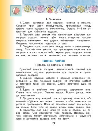 70
2. Термошвы
1. Сложи заготовки для подушки изнанка к изнанке.
Соедини края швом вперёд-иголка, прокладывая между
краями ткани полоску из полиэтилена. Оставь 4—5 см от-
крытыми для набивания подушки.
2. Проклей швы утюгом под присмотром взрослых или
попроси старших помочь тебе. Через отверстие наполни
подушку синтепухом или другим набивочным материалом.
Отодвинь наполнитель подальше от шва.
3. Соедини края, проложив между ними полиэтиленовую
ленту. Проклей шов утюгом под присмотром взрослых или
попроси старших помочь тебе. Укрась углы подушки, нашив
на них нитяные кисти, тканевые или нитяные помпоны.
НИТЯНОЙ ПОМПОН
Поделка из картона и ниток
Пушистый помпон послужит замечательной основой для
самодельных игрушек, украшением для одежды и ориги-
нальным декором.
1. Вырежи круглый шаблон с круглым отверстием по-
середине. С его помощью вырежи из плотного картона
2 заготовки такой же формы. Сложи заготовки одна на
другую.
2. Вдень в швейную иглу длинную шерстяную нить.
Сложи нить пополам. Завяжи узелок. Вставь узелок меж-
ду заготовками.
3. Продевая иглу каждый раз в середину заготовки, об-
матывай «бублик» как можно плотнее, чтобы заготовка пе-
рестала просвечивать. Пока не затянется нитью вся середи-
на кольца. Если тебе не хватит длины нити, возьми ещё.
4. Приготовь ещё одну длинную нить и положи её пе-
ред собой. Она пригодится тебе позднее. Продень кон-
чики ножниц между картонными заготовками с наружного
края и аккуратно разрежь нити по кругу.
 