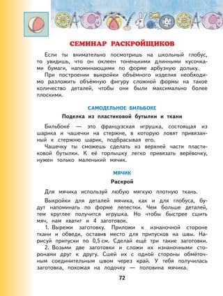 72
СЕМИНАР РАСКРОЙЩИКОВ
Если ты внимательно посмотришь на школьный глобус,
то увидишь, что он оклеен тоненькими длинными кусочка-
ми бумаги, напоминающими по форме арбузную дольку.
При построении выкройки объёмного изделия необходи-
мо разложить объёмную фигуру сложной формы на такое
количество деталей, чтобы они были максимально более
плоскими.
САМОДЕЛЬНОЕ БИЛЬБОКЕ
Поделка из пластиковой бутылки и ткани
Бильбоке — это французская игрушка, состоящая из
шарика и чашечки на стержне, в которую ловят привязан-
ный к стержню шарик, подбрасывая его.
Чашечку ты сможешь сделать из верхней части пласти-
ковой бутылки. К её горлышку легко привязать верёвочку,
нужен только маленький мячик.
МЯЧИК
Раскрой
Для мячика используй любую мягкую плотную ткань.
Выкройки для деталей мячика, как и для глобуса, бу-
дут напоминать по форме лепестки. Чем больше деталей,
тем круглее получится игрушка. Но чтобы быстрее сшить
мяч, нам хватит и 4 заготовок.
1. Вырежи заготовку. Приложи к изнаночной стороне
ткани и обведи, оставив место для припусков на швы. На-
рисуй припуски по 0,5 см. Сделай ещё три такие заготовки.
2. Возьми две заготовки и сложи их изнаночными сто-
ронами друг к другу. Сшей их с одной стороны обмёточ-
ным соединительным швом через край. У тебя получилась
заготовка, похожая на лодочку — половина мячика.
 