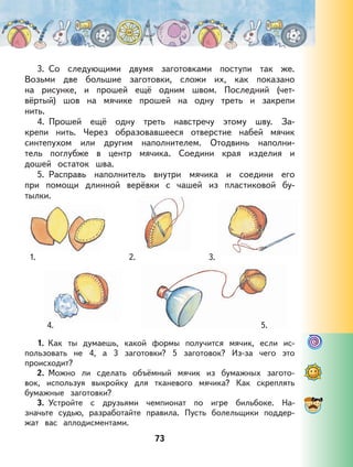 73
3. Со следующими двумя заготовками поступи так же.
Возьми две большие заготовки, сложи их, как показано
на рисунке, и прошей ещё одним швом. Последний (чет-
вёртый) шов на мячике прошей на одну треть и закрепи
нить.
4. Прошей ещё одну треть навстречу этому шву. За-
крепи нить. Через образовавшееся отверстие набей мячик
синтепухом или другим наполнителем. Отодвинь наполни-
тель поглубже в центр мячика. Соедини края изделия и
дошей остаток шва.
5. Расправь наполнитель внутри мячика и соедини его
при помощи длинной верёвки с чашей из пластиковой бу-
тылки.
1. 2. 3.
4. 5.
1. Как ты думаешь, какой формы получится мячик, если ис-
пользовать не 4, а 3 заготовки? 5 заготовок? Из-за чего это
происходит?
2. Можно ли сделать объёмный мячик из бумажных загото-
вок, используя выкройку для тканевого мячика? Как скреплять
бумажные заготовки?
3. Устройте с друзьями чемпионат по игре бильбоке. На-
значьте судью, разработайте правила. Пусть болельщики поддер-
жат вас аплодисментами.
 