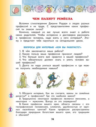 74
ЧЕМ ПАХНУТ РЕМЁСЛА
Вспомни стихотворение Джанни Родари о людях разных
профессий и их труде. С представителями каких профес-
сий ты знаком лично?
Конечно, каждый из вас лучше всего знает о работе
своих родителей. Чтобы интересно и достоверно рассказать
о профессии человека, надо взять у него интервью*. Это-
му и предстоит тебе научиться на сегодняшнем уроке.
ВОПРОСЫ ДЛЯ ИНТЕРВЬЮ «КЕМ ВЫ РАБОТАЕТЕ?»
1. В чём заключается ваша работа?
2. Какую пользу ваша профессия приносит людям?
3. Что больше всего вам нравится в вашей профессии?
4. Что обязательно должен знать и уметь человек ва-
шей профессии?
5. Долго ли надо учиться вашей профессии и где мож-
но получить необходимые навыки?
1. Обсудите интервью. Как вы считаете, важны ли семейные
династии* в профессиях? Где это наиболее важно?
2. Традиционно некоторые профессии являются женскими, а
некоторые — мужскими. Всегда ли это оправданно?
3. Какие профессии вашего края, области связаны с его
географическим положением, климатом, удалённостью от круп-
ных населённых пунктов? Какие профессии распространены
благодаря природным богатствам вашего края, его традициям
и обычаям?
 
