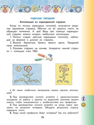 75
ЧУДЕСНЫЕ ГВОЗДИКИ
Аппликация из карандашной стружки
Когда ты точишь карандаши точилкой, получается ажур-
ная кружевная стружка. Обычно на её красоту никто не
обращает внимание. А зря! Ведь при помощи карандаш-
ной стружки можно создать необычные аппликации.
1. Поточи старые цветные карандаши точилкой, наблю-
дая за формой и длиной их стружки.
2. Возьми бархатную бумагу яркого цвета. Продумай
свою композицию.
3. Разложи стружки на основе. Аккуратно наклей струж-
ки с помощью клея ПВА.
Из каких необычных материалов можно сделать апплика-
цию?
4. Под руководством учителя устройте с одноклассниками
экскурсию на работу к одному из родителей учеников вашего
класса, чтобы познакомиться с особенностями его профессии.
5. Под руководством учителя устройте на улице опрос про-
хожих по вопросам интервью. Обсудите результаты опроса,
подведите итоги.
6. Люди какой профессии берут интервью? Где они работают?
•
 