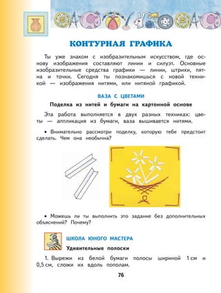 76
КОНТУРНАЯ ГРАФИКА
Ты уже знаком с изобразительным искусством, где ос-
нову изображения составляют линии и силуэт. Основные
изобразительные средства графики — линии, штрихи, пят-
на и точки. Сегодня ты познакомишься с новой техни-
кой — изображения нитями, или нитяной графикой.
ВАЗА С ЦВЕТАМИ
Поделка из нитей и бумаги на картонной основе
Эта работа выполняется в двух разных техниках: цве-
ты — аппликация из бумаги, ваза вышивается нитями.
Внимательно рассмотри поделку, которую тебе предстоит
сделать. Чем она необычна?
Можешь ли ты выполнить это задание без дополнительных
объяснений? Почему?
ШКОЛА ЮНОГО МАСТЕРА
Удивительные полоски
1. Вырежи из белой бумаги полосы шириной 1 см и
0,5 см, сложи их вдоль пополам.
•
•
 