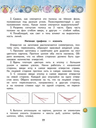 77
2. Сравни, как смотрятся эти полосы на тёмном фоне,
положенные под разным углом. Поэкспериментируй с рас-
положением полос. Какая линия смотрится выразительнее?
3. Разрежь согнутую полосу на 2 части. Одну часть
положи на фон сгибом вверх, а другую — сгибом набок.
4. Понаблюдай, как свет и тень влияют на выразитель-
ность линий.
Нитяная графика — изонить
Отверстия на заготовке располагаются симметрично, поэ-
тому нити, пересекаясь, образуют красивый ажурный узор.
1. Приложи заготовку с намётками для дырочек на лист
цветного картона. Проткни шилом оба листа насквозь. Об-
рати внимание, что на обеих сторонах должно быть оди-
наковое количество отверстий.
2. Вдень плотную цветную нить в иголку с большим
ушком и завяжи узелок. Начни работать с изнаночной
стороны, введи иглу в самое верхнее отверстие справа.
На лицевой стороне протяни нить в самую нижнюю точку.
3. С изнанки введи иголку в самое верхнее отверстие
на левой стороне. Каждый раз опускайся на одно отвер-
стие вниз. Обрати внимание на то, что на лицевой сторо-
не нити пересекаются, направляясь в другую сторону,
а на изнанке стежки идут по одной стороне, не пересе-
каясь.
1. Выполни аппликацию на картоне, дополни ее элементами
в технике изонить (плавники и хвосты рыб, шляпки грибов,
шапочки, юбки, клювы).
 