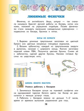 78
ЛЮБИМЫЕ ФЕНЕЧКИ
Фенечка, от английского вещь, штука — так снача-
ла называли браслет ручной работы из бисера, ниток или
кожи, похожий на украшение индейцев. Позже фенечка-
ми стали называть маленькие самодельные сувенирчики —
подвесочки из бисера, бусинок и ниток.
БУСЫ ИЗ БУМАГИ
1. Вырежи длинные треугольные заготовки из цветной
бумаги или цветных ненужных глянцевых журналов.
2. Возьми зубочистку, каждый из треугольников закрути
в рулончик, начиная с широкого конца. Кончик заготовки
подклей клеем ПВА. Получится цветная бусина. Сними её
с зубочистки, сделай другие бусины. Нанижи готовые бу-
сины на шерстяную нить.
ШКОЛА ЮНОГО МАСТЕРА
Учимся работать с бисером
1. Заниматься бисером лучше на тканевой салфетке или
на одноразовой тарелке белого цвета: так бисер не рас-
сыпется и меньше устанут глаза.
2. Работать с бисером можно не дольше 1—2 часов,
время от времени выполняя упражнения для глаз.
 