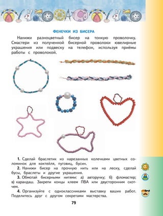 79
ФЕНЕЧКИ ИЗ БИСЕРА
Нанижи разноцветный бисер на тонкую проволочку.
Смастери из полученной бисерной проволоки ювелирные
украшения или подвеску на телефон, используя приёмы
работы с проволокой.
1. Сделай браслетик из нарезанных колечками цветных со-
ломинок для коктейля, пуговиц, бусин.
2. Нанижи бисер на прочную нить или на леску, сделай
бусы, браслеты и другие украшения.
3. Обмотай бисерными нитями: а) авторучку; б) фломастер;
в) карандаш. Закрепи концы клеем ПВА или двусторонним скот-
чем.
4. Организуйте с одноклассниками выставку ваших работ.
Поделитесь друг с другом секретами мастерства.
 