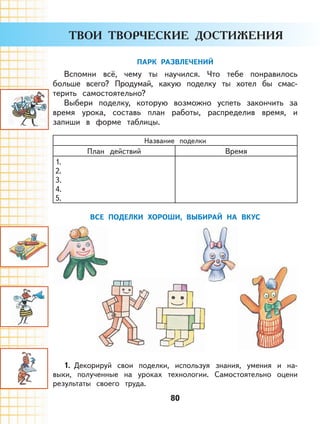 80
ПАРК РАЗВЛЕЧЕНИЙ
Вспомни всё, чему ты научился. Что тебе понравилось
больше всего? Продумай, какую поделку ты хотел бы смас-
терить самостоятельно?
Выбери поделку, которую возможно успеть закончить за
время урока, составь план работы, распределив время, и
запиши в форме таблицы.
Название поделки
План действий Время
1.
2.
3.
4.
5.
ВСЕ ПОДЕЛКИ ХОРОШИ, ВЫБИРАЙ НА ВКУС
1. Декорируй свои поделки, используя знания, умения и на-
выки, полученные на уроках технологии. Самостоятельно оцени
результаты своего труда.
 