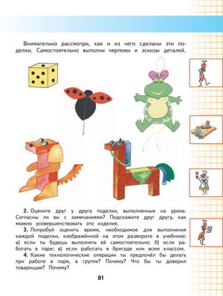 81
Внимательно рассмотри, как и из чего сделаны эти по-
делки. Самостоятельно выполни чертежи и эскизы деталей.
2. Оцените друг у друга поделки, выполненные на уроке.
Согласны ли вы с замечаниями? Подскажите друг другу, как
можно усовершенствовать это изделие.
3. Попробуй оценить время, необходимое для выполнения
каждой поделки, изображённой на этом развороте в учебнике:
а) если ты будешь выполнять её самостоятельно; б) если ра-
ботать в паре; в) если работать в бригаде или всем классом.
4. Какие технологические операции ты предпочёл бы делать
при работе в паре, в группе? Почему? Что бы ты доверил
товарищам? Почему?
 