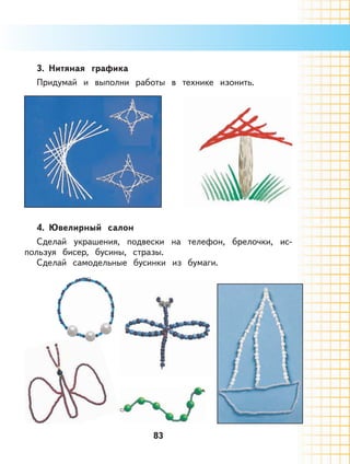 83
3. Нитяная графика
Придумай и выполни работы в технике изонить.
4. Ювелирный салон
Сделай украшения, подвески на телефон, брелочки, ис-
пользуя бисер, бусины, стразы.
Сделай самодельные бусинки из бумаги.
 