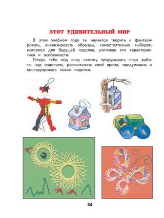 84
ЭТОТ УДИВИТЕЛЬНЫЙ МИР
В этом учебном году ты научился творить и фантази-
ровать, анализировать образцы, самостоятельно выбирать
материал для будущей поделки, учитывая его характерис-
тики и особенности.
Теперь тебе под силу самому продумывать план рабо-
ты над изделием, рассчитывать своё время, придумывать и
конструировать новые поделки.
 