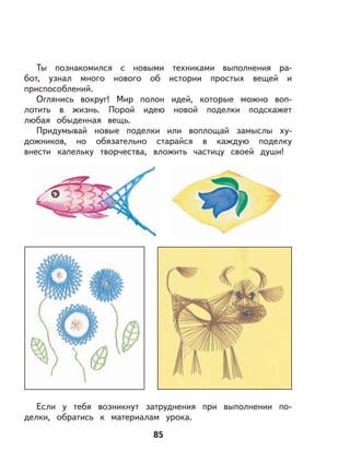 85
Ты познакомился с новыми техниками выполнения ра-
бот, узнал много нового об истории простых вещей и
приспособлений.
Оглянись вокруг! Мир полон идей, которые можно воп-
лотить в жизнь. Порой идею новой поделки подскажет
любая обыденная вещь.
Придумывай новые поделки или воплощай замыслы ху-
дожников, но обязательно старайся в каждую поделку
внести капельку творчества, вложить частицу своей души!
Если у тебя возникнут затруднения при выполнении по-
делки, обратись к материалам урока.
 