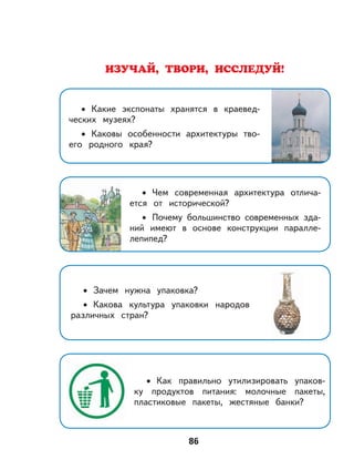 86
ИЗУЧАЙ, ТВОРИ, ИССЛЕДУЙ!
Какие экспонаты хранятся в краевед-
ческих музеях?
Каковы особенности архитектуры тво-
его родного края?
•
•
Чем современная архитектура отлича-
ется от исторической?
Почему большинство современных зда-
ний имеют в основе конструкции паралле-
лепипед?
•
•
Зачем нужна упаковка?
Какова культура упаковки народов
различных стран?
•
•
Как правильно утилизировать упаков-
ку продуктов питания: молочные пакеты,
пластиковые пакеты, жестяные банки?
•
 