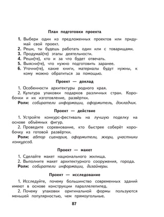 87
План подготовки проекта
1. Выбери один из предложенных проектов или приду-
май свой проект.
2. Реши, ты будешь работать один или с товарищами.
3. Продумай(те) этапы деятельности.
4. Реши(те), кто и за что будет отвечать.
5. Выясни(те), что нужно подготовить заранее.
6. Уточни(те), какие книги, материалы будут нужны, к
кому можно обратиться за помощью.
Проект — доклад
1. Особенности архитектуры родного края.
2. Культура упаковки подарков различных стран. Коро-
бочки и их изготовление, развёртки.
Роли: собиратели информации, оформитель, докладчик.
Проект — действие
1. Устройте конкурс-фестиваль на лучшую поделку на
основе объёмных фигур.
2. Проведите соревнование, кто быстрее соберёт коро-
бочку из готовой развёртки.
Роли: автор сценария, оформители, жюри, участники
конкурсов.
Проект — макет
1. Сделайте макет национального жилища.
2. Выполните макет архитектурного сооружения, города.
Роли: собиратели информации, дизайнеры.
Проект — исследование
1. Исследуйте, почему большинство современных зданий
имеют в основе конструкции параллелепипед.
2. Почему упаковки оригинальной формы пользуются
меньшей популярностью, чем прямоугольные.
 