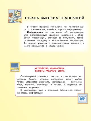 УСТРОЙСТВО КОМПЬЮТЕРА.
СЕКРЕТЫ РАБОЧЕГО СТОЛА
Стационарный компьютер состоит из нескольких от-
дельных блоков, которые соединены между собой.
Чтобы устройство работало, необходимы — системный
блок, монитор, клавиатура и мышка. В ноутбуке эти
элементы встроены.
В компьютере, как в огромной библиотеке, хранит-
ся масса информации.
В стране Высоких технологий ты познакомишь-
ся с компьютером, начнёшь изучать информатику.
Информатика — это наука об информации.
Она систематизирует хранение, накопление и обра-
ботку информации, способы её получения, преоб-
разование, передачу и использование информации.
Ты многое узнаешь о вычислительных машинах и
месте компьютера в нашей жизни.
 