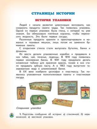 8
СТРАНИЦЫ ИСТОРИИ
ИСТОРИЯ УПАКОВКИ
Людей с начала развития цивилизации волновало, как
сохранить продукты своего труда. Так появилась упаковка.
Одной из первых упаковок была глина, с которой ты уже
знаком. Ею обмазывали плетёные корзины, чтобы перено-
сить жидкость. Это были первые сосуды.
Различные продукты хранили и транспортировали в ко-
жаных и тканевых мешках, лишь потом их заменили бу-
мажные пакеты.
С открытием стекла стали выпускать бутылки, банки и
флаконы.
Из жести делали упаковочные коробки и продавали в
них табак, чай, печенье, леденцы. В 1810 году появилась
первая консервная банка. В 1841 году придумали делать
оловянные тюбики для хранения красок, позже в них ста-
ли продавать зубную пасту. А в 1963 году выпустили га-
зированную воду в алюминиевой банке.
В ХХ веке изобрели целлофан и пластмассу. Так по-
явились упаковочные полиэтиленовые пакеты и пластиковая
посуда.
Старинная упаковка
1. Подготовь сообщение об истории: а) стеклянной; б) кера-
мической; в) жестяной упаковки.
 