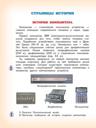90
СТРАНИЦЫ ИСТОРИИ
ИСТОРИЯ КОМПЬЮТЕРА
Компьютер — сложнейшее техническое устройство —
главный помощник современного человека в науке, труде,
жизни.
Первый компьютер ЭВМ (электронно-вычислительная ма-
шина) создавался для того, чтобы помочь человеку счи-
тать. Подобными устройствами пользовались ещё в Древ-
ней Греции (VII–VI вв. до н.э.). Назывались они – абак.
Это была специальная счётная доска для арифметических
вычислений. Позже появились логарифмическая линейка
(XVII в.), арифмометры (XVII в.) и сложнейшие электроме-
ханические калькуляторы (сер. XX в.).
Ты, наверное, удивишься, но первый компьютер занимал
площадь спортзала. Для работы на нём требовался целый
штат инженеров. Сегодня существуют портативные компью-
теры, ноутбуки, стационарные* персональные компьютеры и
множество других компьютерных устройств.
1. Посетите Политехнический музей.
2. Приготовь сообщение об истории создания компьютера.
Логарифмическая линейка
АрифмометрАбак Калькулятор
 