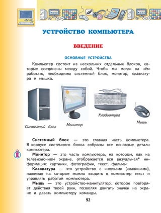 92
УСТРОЙСТВО КОМПЬЮТЕРА
ВВЕДЕНИЕ
ОСНОВНЫЕ УСТРОЙСТВА
Компьютер состоит из нескольких отдельных блоков, ко-
торые соединены между собой. Чтобы мы могли на нём
работать, необходимы системный блок, монитор, клавиату-
ра и мышка.
МониторСистемный блок
Клавиатура
Мышь
Системный блок — это главная часть компьютера.
В корпусе системного блока собраны все основные детали
компьютера.
Монитор — это часть компьютера, на котором, как на
телевизионном экране, отображается вся визуальная* ин-
формация: картинки, фотографии, текст, фильмы.
Клавиатура — это устройство с кнопками (клавишами),
нажимая на которые можно вводить в компьютер текст и
управлять работой компьютера.
Мышь — это устройство-манипулятор, которое повторя-
ет действия твоей руки, позволяя двигать значки на экра-
не и давать компьютеру команды.
 