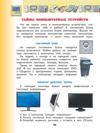 94
ТАЙНЫ КОМПЬЮТЕРНЫХ УСТРОЙСТВ
Что же нужно знать о компьютерных устройствах, что-
бы они помогали тебе в работе? К системному блоку
подключаются все остальные блоки компьютера. Внутри не-
го находится основная электронная «начинка» компьютера,
без которой компьютер — всего лишь железный ящик.
СИСТЕМНЫЙ БЛОК
На корпусе системного блока находится
кнопка включателя. Любая работа на компью-
тере начинается с включения этой кнопки.
На задней, а иногда и на передней пане-
ли блока имеются специальные отверстия для
подключения принтера, сканера, флэшки.
Также на передней панели имеется диско-
вод. В его выдвижной лоток помещают DVD-
и CD-диски с программами, играми, фильмами,
музыкой. Так в компьютер попадает информа-
ция.
МОНИТОР (ДИСПЛЕЙ, ЭКРАН)
С помощью монитора можно увидеть графическую и
текстовую информацию.
1. Как в компьютер попадает информация?
2. Почему системный блок называют «сердцем компьютера»?
3. Попробуй выдвинуть дисковод и вставить в него CD-диск.
 