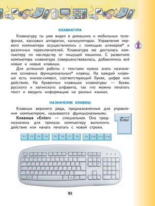 95
КЛАВИАТУРА
Клавиатуру ты уже видел в домашних и мобильных теле-
фонах, кассовых аппаратах, калькуляторах. Управление пер-
вого компьютера осуществлялось с помощью штекеров* и
различных переключателей. Клавиатура же досталась ком-
пьютеру по наследству от пишущей машинки. С развитием
компьютера клавиатура совершенствовалась, добавлялись всё
новые и новые клавиши.
Для успешной работы с текстами нужно знать назначе-
ние основных функциональных* клавиш. На каждой клави-
ше есть значок-символ, соответствующий букве, цифре или
действию. На буквенных клавишах клавиатуры — буквы
русского и латинского алфавита, так что можно печатать
текст и вводить информацию на разных языках.
НАЗНАЧЕНИЕ КЛАВИШ
Клавиши верхнего ряда, предназначенные для управле-
ния компьютером, называются функциональными.
Клавиша «Enter» — специальная. Она пред-
назначена для приказа компьютеру выполнить
действие или начать печатать с новой строки.
 