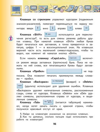 96
Клавиши со стрелками управляют курсором (подвижным
значком-указателем), помогают перемещаться по экрану мо-
нитора: вверх , вниз , вправо , влево .
Клавиша «Shift» используется для переклю-
чения регистра*, то есть для смены режима работы дру-
гих клавиш. При нажатой клавише «Shift» любая буква
будет печататься как заглавная, а точка превратится в за-
пятую, цифра 1 — в восклицательный знак. На клавишах
верхней части есть маленький символ-подсказка, чтобы ты
видел, как изменит её нажатая кнопка «Shift».
Если нажать клавишу «CapsLock», включит-
ся режим ввода заглавных (прописных) букв. Пока не на-
жать на неё снова, все печатающиеся буквы будут заглав-
ными.
Клавиша «Пробел» не под-
писана. Она позволит печатать промежуток между слова-
ми – пробел.
Клавиши «Backspace» (возврат) и «Delete»
(удалить) используют для удаления ошибок. Клавиша
«Backspace» удаляет напечатанные символы, расположенные
сзади, слева от курсора. Клавиша «Delete» или «Del» уда-
ляет символы, расположенные справа от курсора, и выде-
ленные символы.
Клавишу «Tab» (читается табуляция) нажима-
ют, когда хотят начать писать с красной строки, чтобы
получился красивый отступ от края.
1. Найди на клавиатуре указанные на рисунках клавиши.
2. Как ты думаешь, сколько пальцев надо использовать при
работе на клавиатуре?
 