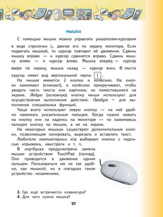 97
МЫШКА
С помощью мышки можно управлять указателем-курсором
в виде стрелочки , двигая его по экрану монитора. Если
подвигать мышкой, то курсор повторит её движения. Сдвинь
мышку вправо — и курсор сдвинется вправо. Сдвинь мыш-
ку влево — и курсор влево. Мышка вперёд — курсор
вверх по экрану, мышка назад — курсор вниз. В тексте
курсор имеет вид вертикальной черты .
На мышке имеются 2 кнопки и колёсико. На кноп-
ки нажимают (кликают), а колёсико прокручивают, чтобы
увидеть часть текста или картинки, не поместившиеся на
экране. Левую (основную) кнопку мыши используют для
осуществления выполнения действий. Правую – для вы-
полнения специальных функций.
Чаще всего используют левую кнопку — на неё удоб-
но нажимать указательным пальцем. Когда нужно нажать
на кнопку или на надпись на мониторе — ты нажимаешь
пальцем кнопку на мышке, а не на экране.
На некоторых мышках существуют дополнительные кноп-
ки, позволяющие копировать, вырезать и вставлять текст.
Любители компьютерных игр выбирают кнопки с надпи-
сью «прыжок», «выстрел» и т. п.
В ноутбуках предусмотрена замена
мышки устройством TouchPad (тачпад).
Оно приводится в движение одним
пальцем. Пользоваться им не так удоб-
но, как мышкой, но в поездках такое
устройство незаменимо.
3. Где ещё встречается клавиатура?
4. Для чего нужна мышка?
 
