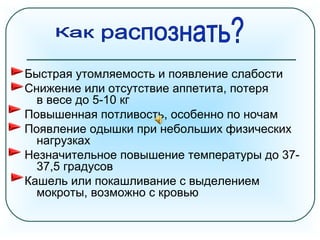 Быстрая утомляемость и появление слабости
Снижение или отсутствие аппетита, потеря
в весе до 5-10 кг
Повышенная потливость, особенно по ночам
Появление одышки при небольших физических
нагрузках
Незначительное повышение температуры до 37-
37,5 градусов
Кашель или покашливание с выделением
мокроты, возможно с кровью
 