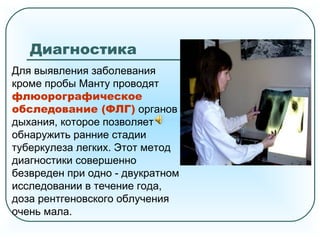 Диагностика
Для выявления заболевания
кроме пробы Манту проводят
флюорографическое
обследование (ФЛГ) органов
дыхания, которое позволяет
обнаружить ранние стадии
туберкулеза легких. Этот метод
диагностики совершенно
безвреден при одно - двукратном
исследовании в течение года,
доза рентгеновского облучения
очень мала.
 