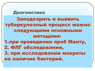 Диагностика
При выявлении подозрения на заболевание
туберкулезом все подозреваемые
направляются на консультацию
к врачу-фтизиатру.
Чем меньше времени прошло с момента
выявления заражения туберкулезом тем
выше вероятность того, что заболевание
будет выявлено своевременно. Поэтому
фтизиатром должны быть осмотрены все
направленные на консультацию лица в
течение 10 - 14 дней с момента
установления у них инфицирования
туберкулезом.
Заподозрить и выявить
туберкулезный процесс можно
следующими основными
методами:
1.при проведении проб Манту,
2. ФЛГ обследовании,
3. при исследовании мокроты
на наличие бактерий.
 