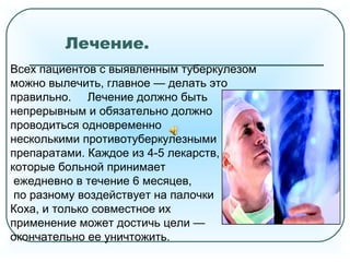 Лечение.
Всех пациентов с выявленным туберкулезом
можно вылечить, главное — делать это
правильно. Лечение должно быть
непрерывным и обязательно должно
проводиться одновременно
несколькими противотуберкулезными
препаратами. Каждое из 4-5 лекарств,
которые больной принимает
ежедневно в течение 6 месяцев,
по разному воздействует на палочки
Коха, и только совместное их
применение может достичь цели —
окончательно ее уничтожить.
 