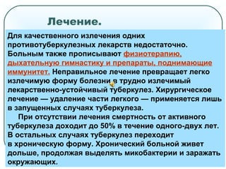 Лечение.
Для качественного излечения одних
противотуберкулезных лекарств недостаточно.
Больным также прописывают физиотерапию,
дыхательную гимнастику и препараты, поднимающие
иммунитет. Неправильное лечение превращает легко
излечимую форму болезни в трудно излечимый
лекарственно-устойчивый туберкулез. Хирургическое
лечение — удаление части легкого — применяется лишь
в запущенных случаях туберкулеза.
При отсутствии лечения смертность от активного
туберкулеза доходит до 50% в течение одного-двух лет.
В остальных случаях туберкулез переходит
в хроническую форму. Хронический больной живет
дольше, продолжая выделять микобактерии и заражать
окружающих.
 