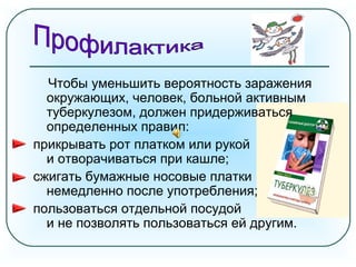 Чтобы уменьшить вероятность заражения
окружающих, человек, больной активным
туберкулезом, должен придерживаться
определенных правил:
прикрывать рот платком или рукой
и отворачиваться при кашле;
сжигать бумажные носовые платки
немедленно после употребления;
пользоваться отдельной посудой
и не позволять пользоваться ей другим.
 